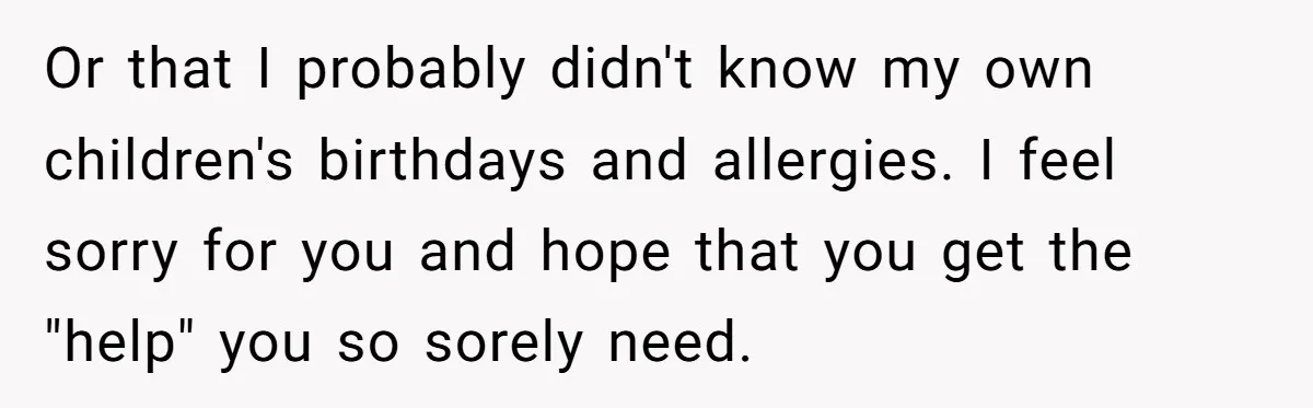 Or that I probably didn't know my own children's birthdays and allergies. I feel sorry for you and hope that you get the "help" you so sorely need.