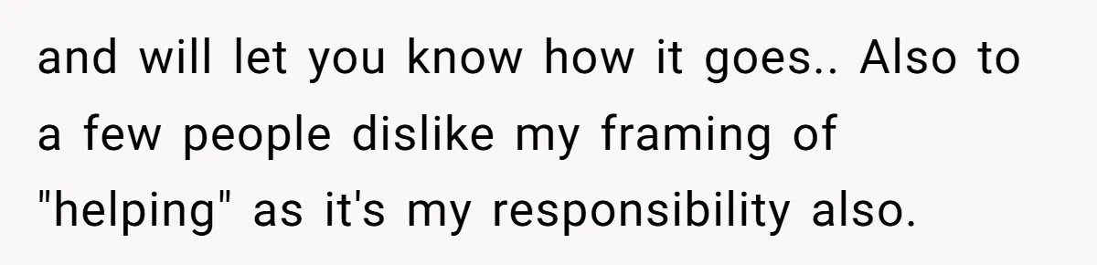 and will let you know how it goes.. Also to a few people dislike my framing of "helping" as it's my responsibility also.