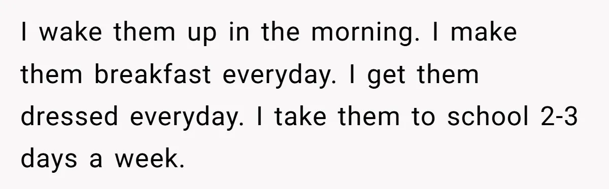 I wake them up in the morning. I make them breakfast everyday. I get them dressed everyday. I take them to school 2-3 days a week.