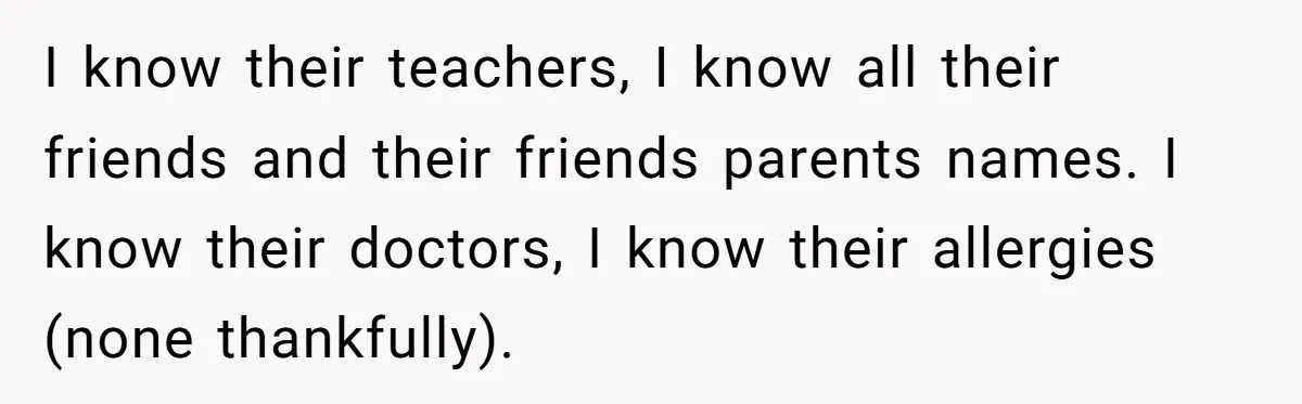 I know their teachers, I know all their friends and their friends parents names. I know their doctors, I know their allergies (none thankfully).