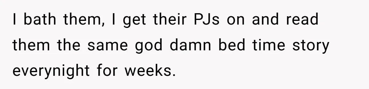 I bath them, I get their PJs on and read them the same god damn bed time story everynight for weeks.