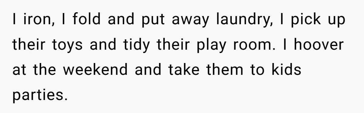 I iron, I fold and put away laundry, I pick up their toys and tidy their play room. I hoover at the weekend and take them to kids parties.
