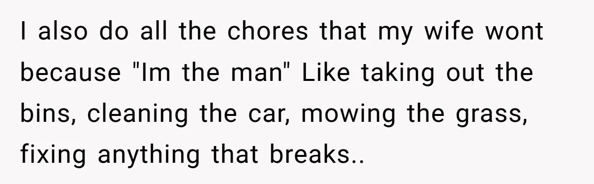 I also do all the chores that my wife wont because "Im the man" Like taking out the bins, cleaning the car, mowing the grass, fixing anything that breaks..