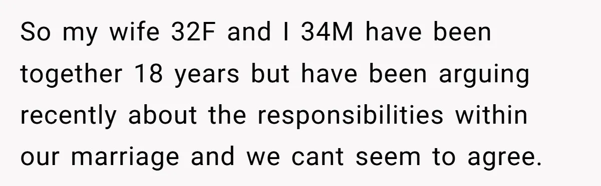 So my wife 32F and I 34M have been together 18 years but have been arguing recently about the responsibilities within our marriage and we cant seem to agree.