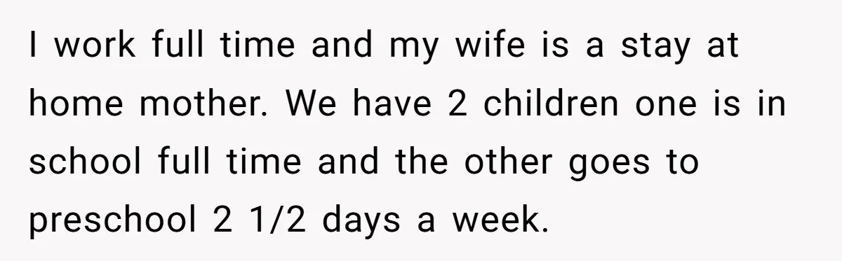 I work full time and my wife is a stay at home mother. We have 2 children one is in school full time and the other goes to preschool 2...