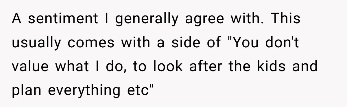 A sentiment I generally agree with. This usually comes with a side of "You don't value what I do, to look after the kids and plan everything etc"
