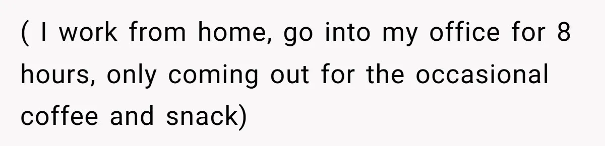 ( I work from home, go into my office for 8 hours, only coming out for the occasional coffee and snack)