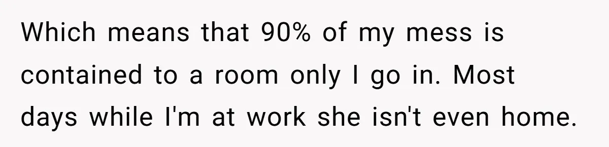 Which means that 90% of my mess is contained to a room only I go in. Most days while I'm at work she isn't even home.
