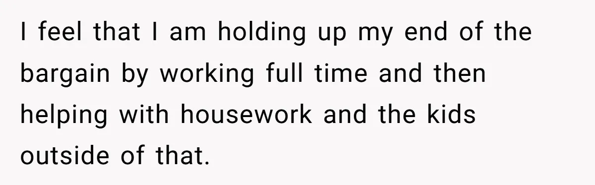 I feel that I am holding up my end of the bargain by working full time and then helping with housework and the kids outside of that.