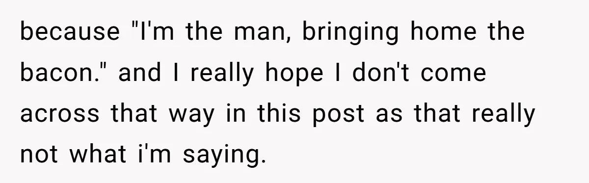 because "I'm the man, bringing home the bacon." and I really hope I don't come across that way in this post as that really not what i'm saying.