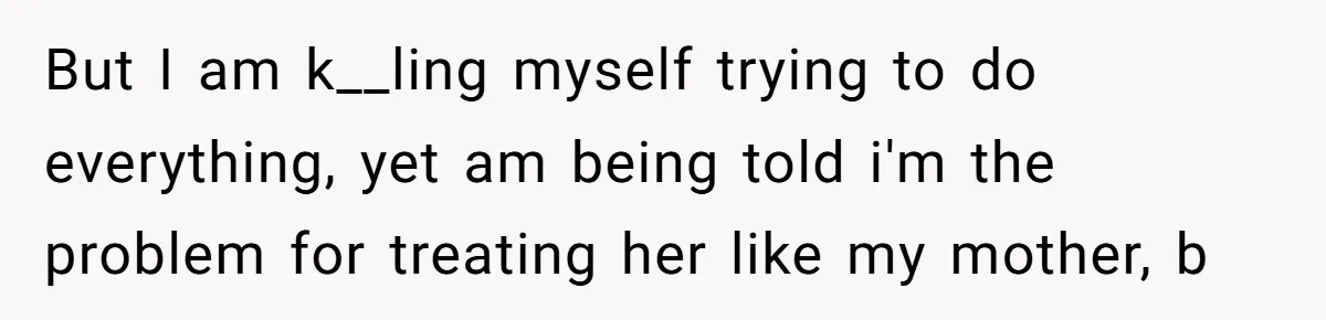 But I am k__ling myself trying to do everything, yet am being told i'm the problem for treating her like my mother, b