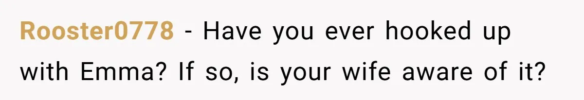 Rooster0778 − Have you ever hooked up with Emma? If so, is your wife aware of it?