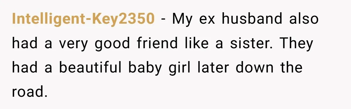 Intelligent-Key2350 − My ex husband also had a very good friend like a sister. They had a beautiful baby girl later down the road.