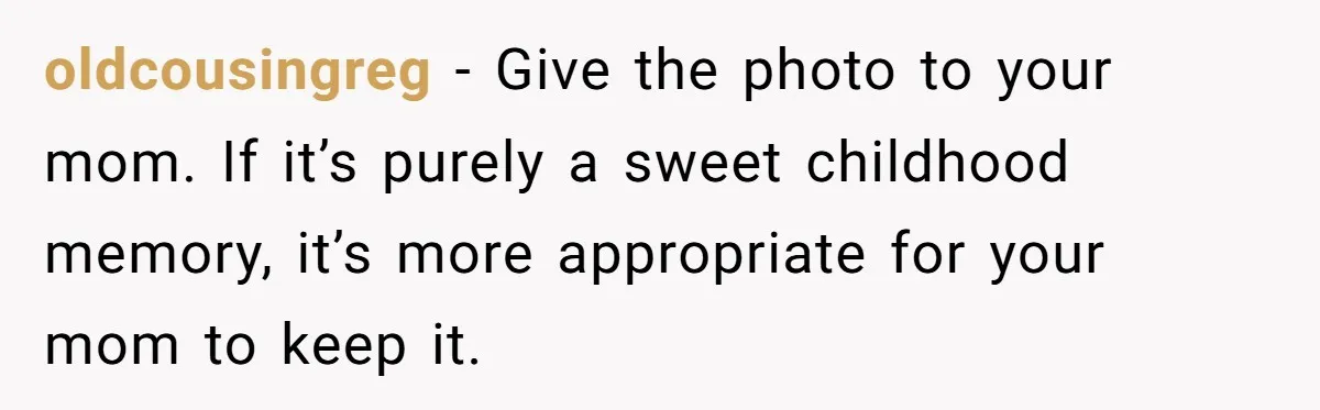 oldcousingreg − Give the photo to your mom. If it’s purely a sweet childhood memory, it’s more appropriate for your mom to keep it.