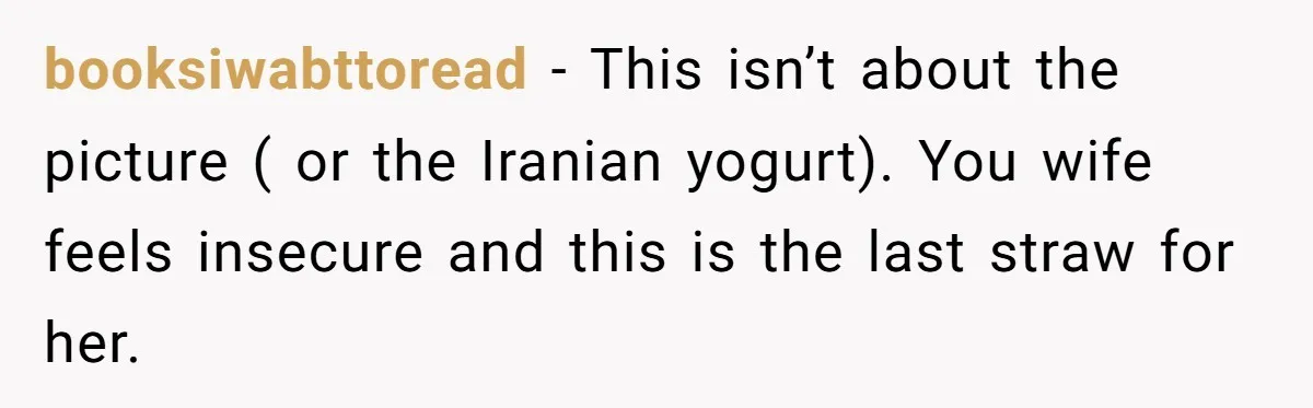 booksiwabttoread − This isn’t about the picture ( or the Iranian yogurt). You wife feels insecure and this is the last straw for her.