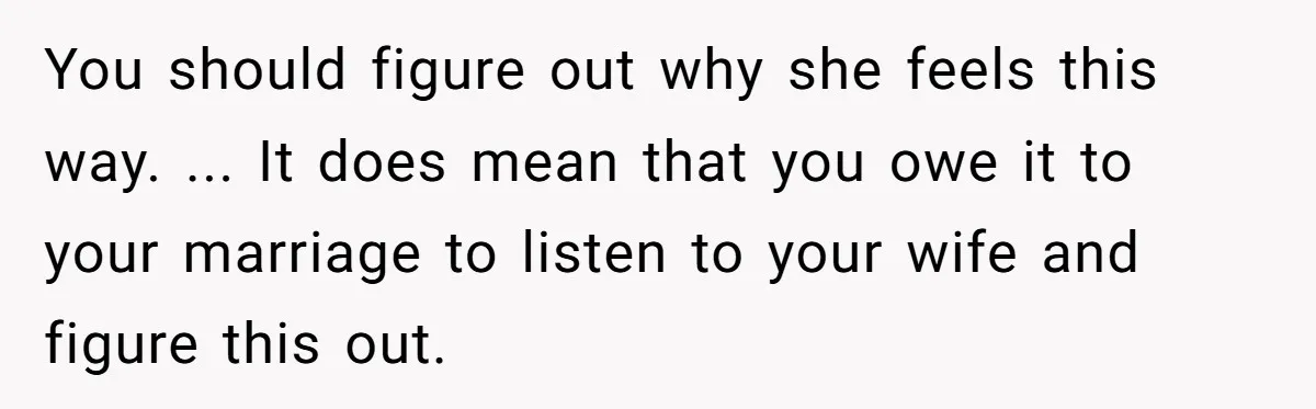 You should figure out why she feels this way. ... It does mean that you owe it to your marriage to listen to your wife and figure this out.