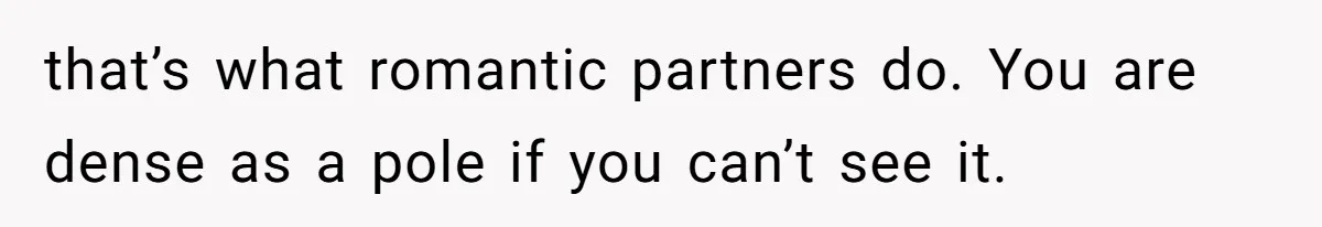 that’s what romantic partners do. You are dense as a pole if you can’t see it.