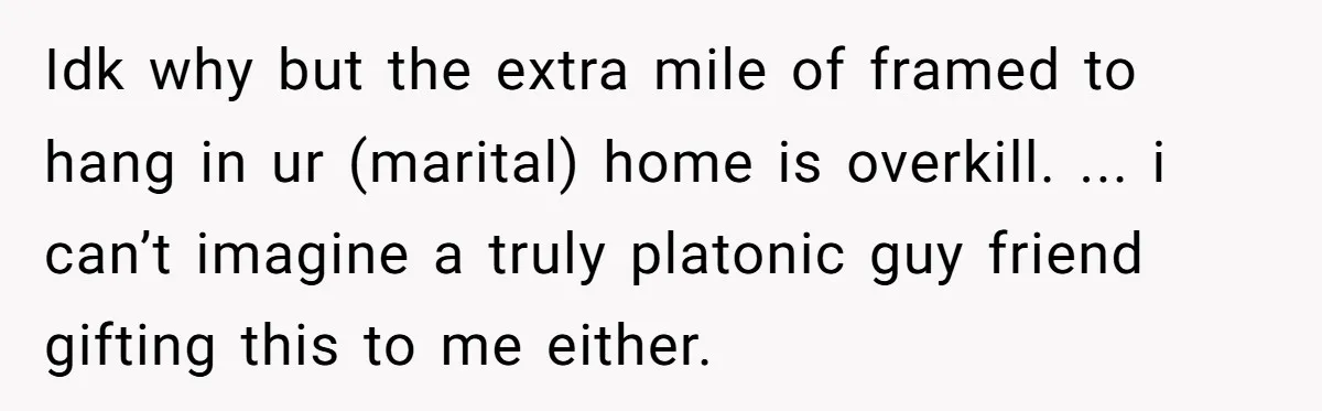 Idk why but the extra mile of framed to hang in ur (marital) home is overkill. ... i can’t imagine a truly platonic guy friend gifting this to me either.