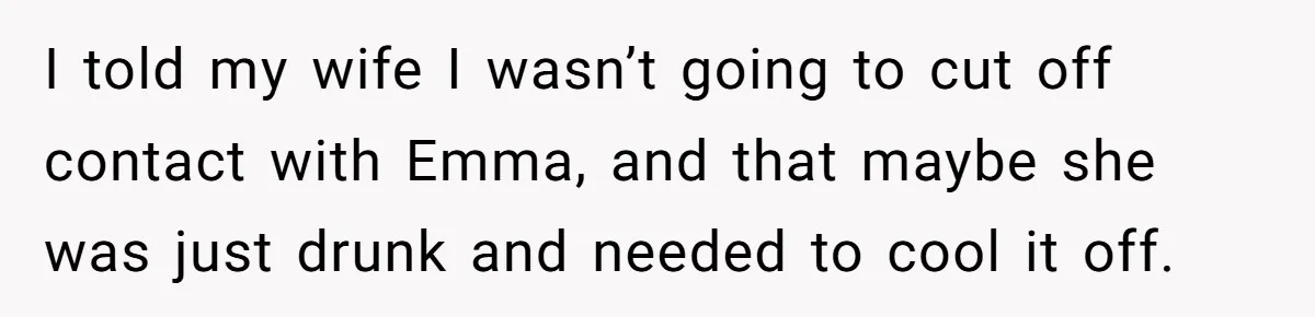 I told my wife I wasn’t going to cut off contact with Emma, and that maybe she was just drunk and needed to cool it off.