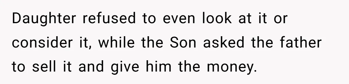 Daughter refused to even look at it or consider it, while the Son asked the father to sell it and give him the money.