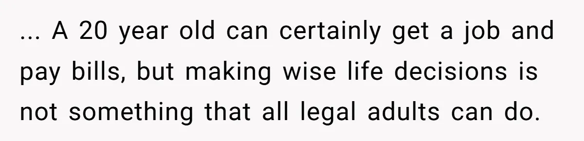 ... A 20 year old can certainly get a job and pay bills, but making wise life decisions is not something that all legal adults can do.