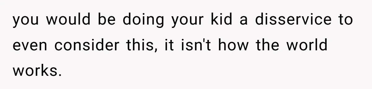 you would be doing your kid a disservice to even consider this, it isn't how the world works.
