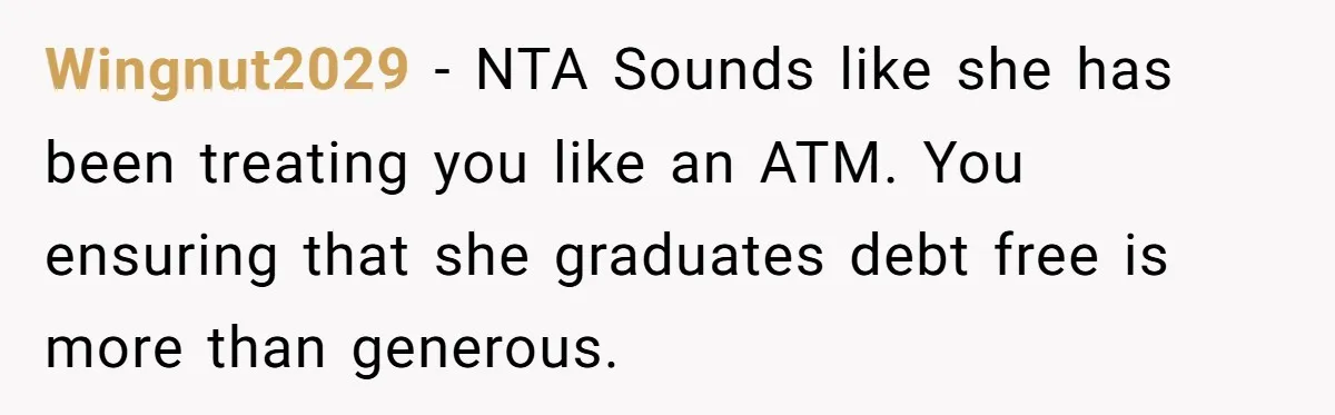 Wingnut2029 − NTA Sounds like she has been treating you like an ATM. You ensuring that she graduates debt free is more than generous.