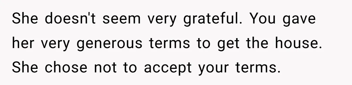 She doesn't seem very grateful. You gave her very generous terms to get the house. She chose not to accept your terms.