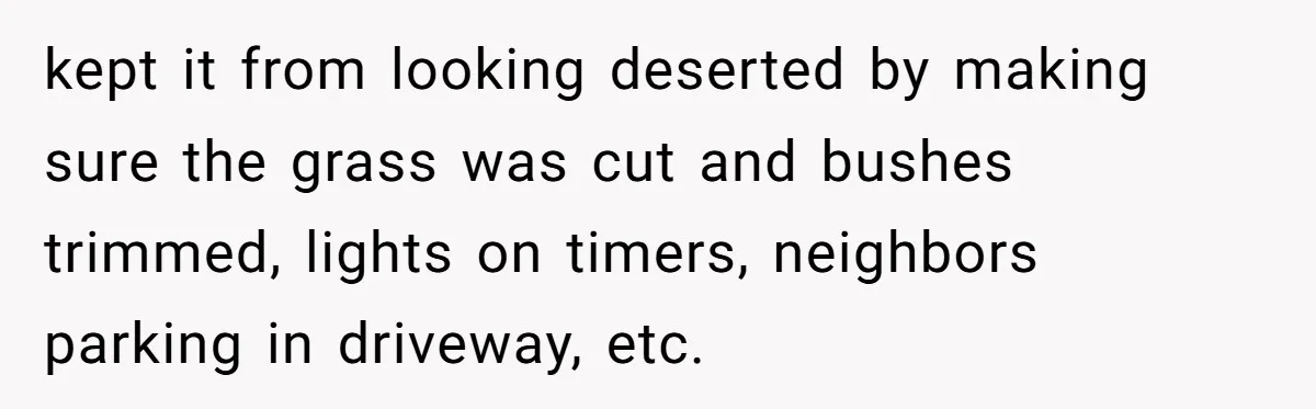 kept it from looking deserted by making sure the grass was cut and bushes trimmed, lights on timers, neighbors parking in driveway, etc.
