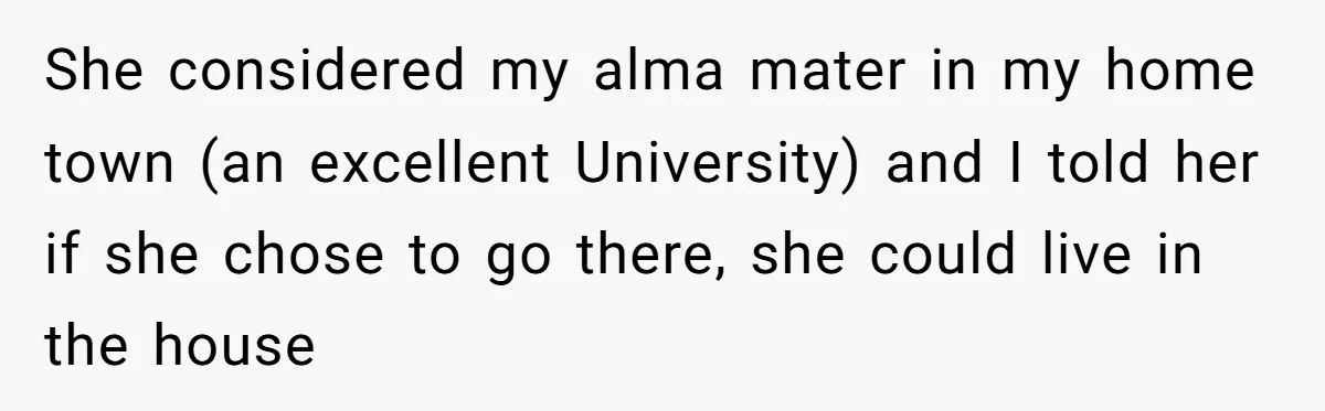 She considered my alma mater in my home town (an excellent University) and I told her if she chose to go there, she could live in the house