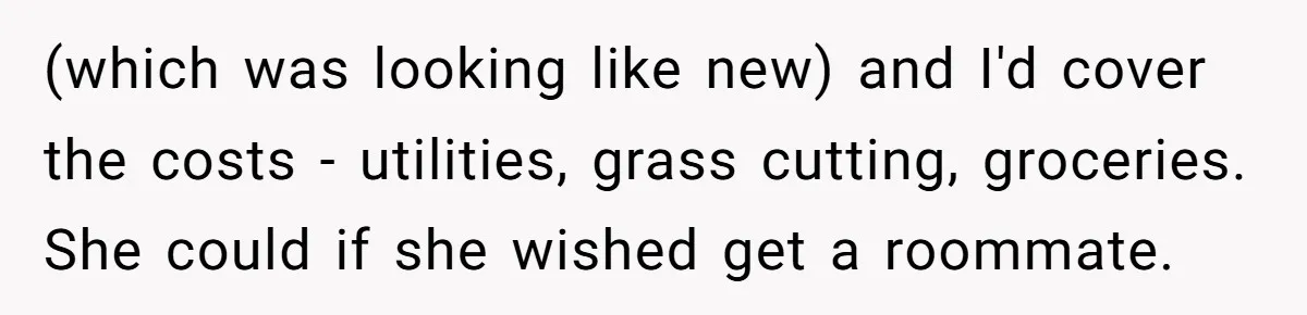 (which was looking like new) and I'd cover the costs - utilities, grass cutting, groceries. She could if she wished get a roommate.