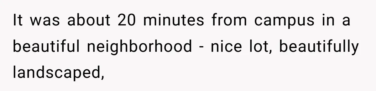 It was about 20 minutes from campus in a beautiful neighborhood - nice lot, beautifully landscaped,