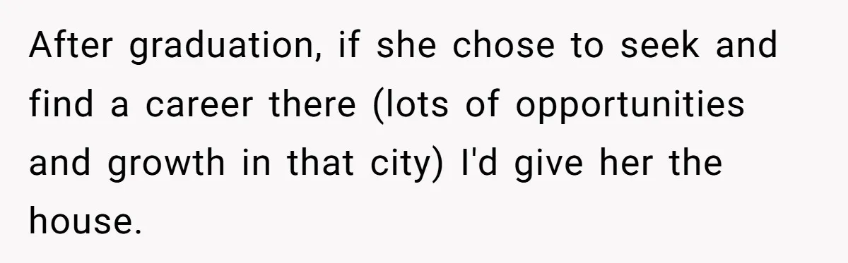After graduation, if she chose to seek and find a career there (lots of opportunities and growth in that city) I'd give her the house.