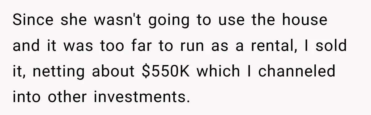 Since she wasn't going to use the house and it was too far to run as a rental, I sold it, netting about $550K which I channeled into other investments.