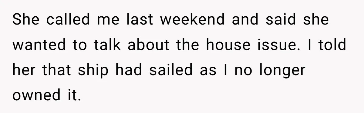 She called me last weekend and said she wanted to talk about the house issue. I told her that ship had sailed as I no longer owned it.
