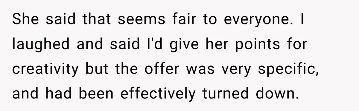 She said that seems fair to everyone. I laughed and said I'd give her points for creativity but the offer was very specific, and had been effectively turned down.