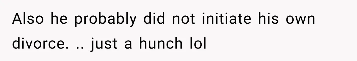 Also he probably did not initiate his own divorce. .. just a hunch lol