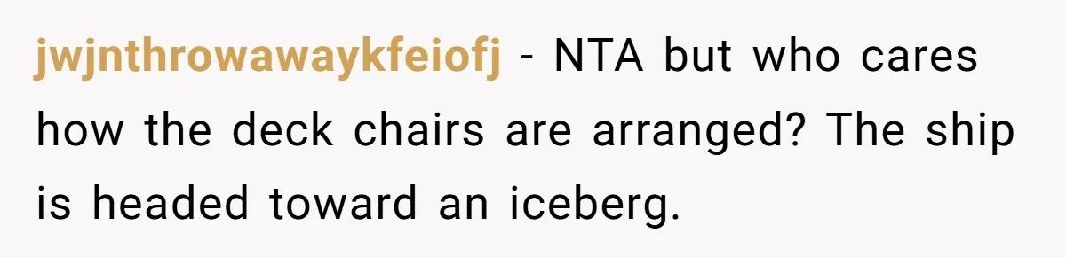 jwjnthrowawaykfeiofj − NTA but who cares how the deck chairs are arranged? The ship is headed toward an iceberg.