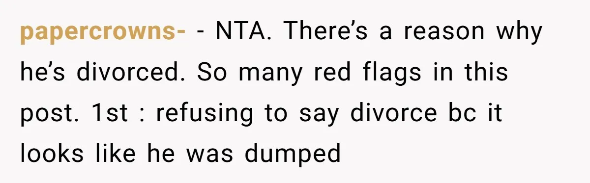 papercrowns- − NTA. There’s a reason why he’s divorced. So many red flags in this post. 1st : refusing to say divorce bc it looks like he was dumped