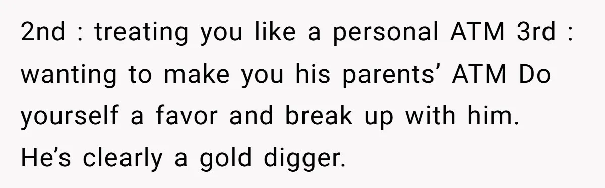 2nd : treating you like a personal ATM 3rd : wanting to make you his parents’ ATM Do yourself a favor and break up with him. He’s clearly a gold...