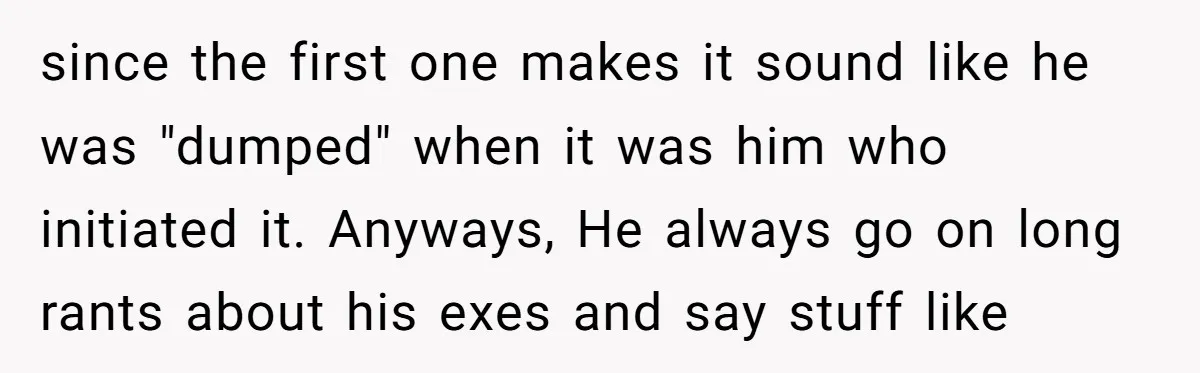 since the first one makes it sound like he was "dumped" when it was him who initiated it. Anyways, He always go on long rants about his exes and say...