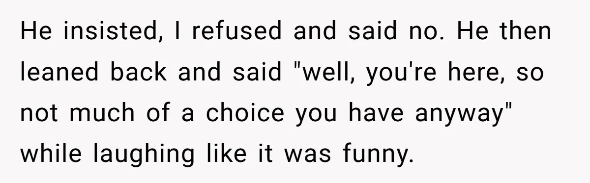 He insisted, I refused and said no. He then leaned back and said "well, you're here, so not much of a choice you have anyway" while laughing like it was...