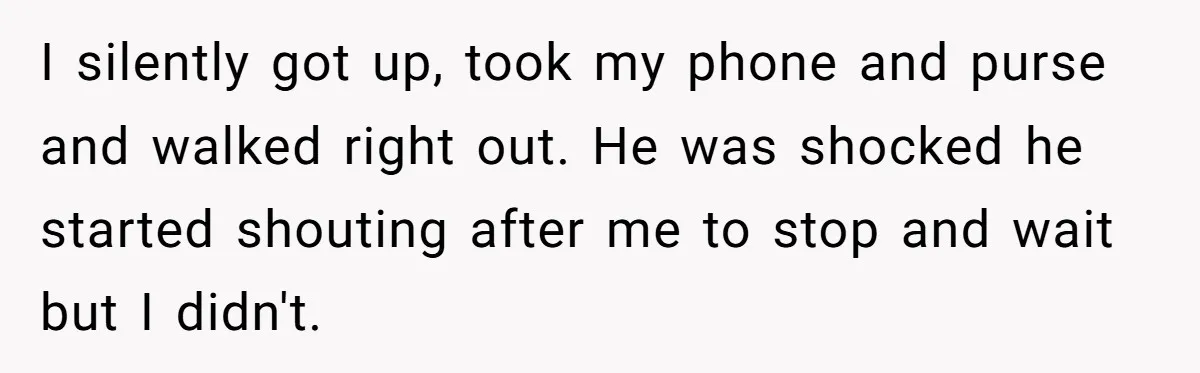 I silently got up, took my phone and purse and walked right out. He was shocked he started shouting after me to stop and wait but I didn't.