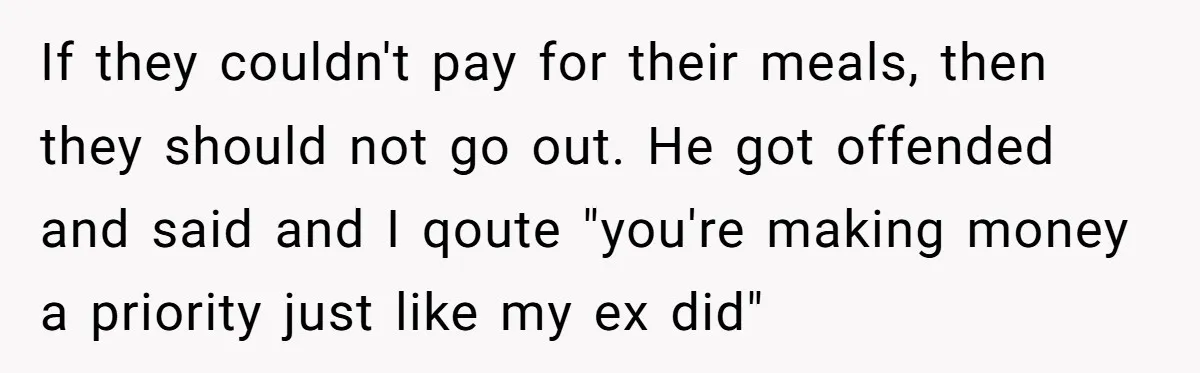 If they couldn't pay for their meals, then they should not go out. He got offended and said and I qoute "you're making money a priority just like my ex...