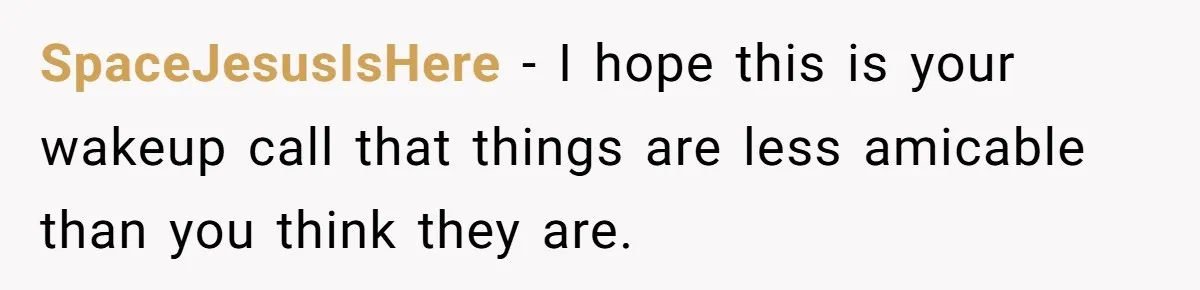 SpaceJesusIsHere − I hope this is your wakeup call that things are less amicable than you think they are.
