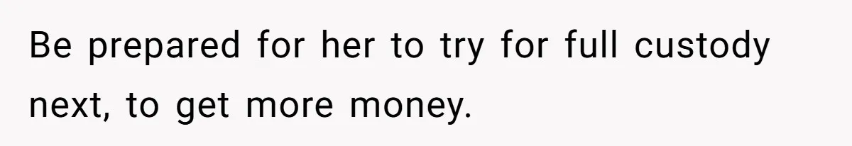 Be prepared for her to try for full custody next, to get more money.