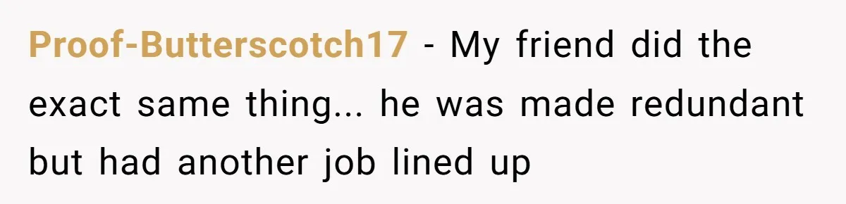 Proof-Butterscotch17 − My friend did the exact same thing... he was made redundant but had another job lined up