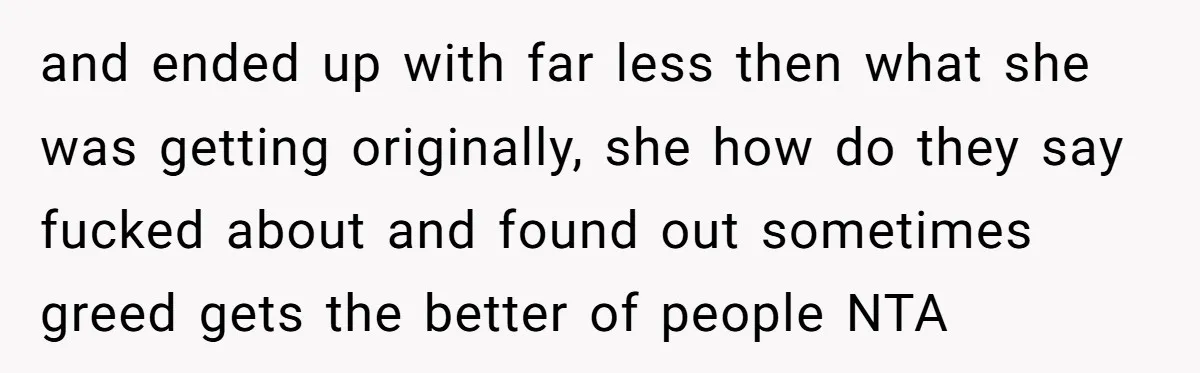 and ended up with far less then what she was getting originally, she how do they say fucked about and found out sometimes greed gets the better of people NTA