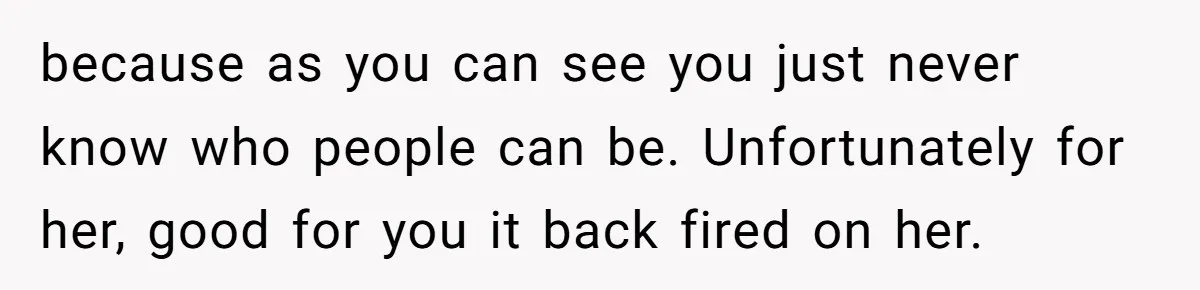 because as you can see you just never know who people can be. Unfortunately for her, good for you it back fired on her.