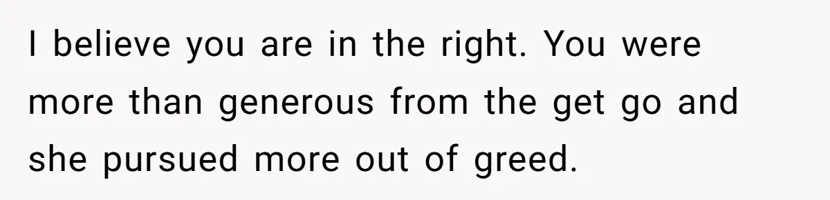 I believe you are in the right. You were more than generous from the get go and she pursued more out of greed.